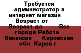 Требуется администратор в интернет магазин.  › Возраст от ­ 22 › Возраст до ­ 40 - Все города Работа » Вакансии   . Кировская обл.,Киров г.